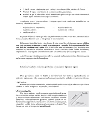1 1
 El tipo de cuerpos a los cuales se vaya a aplicar: mecánica de sólidos, mecánica de fluidos..
 Al estado de reposo o movimiento de los mismos: estática, cinemática...
 Al hecho de que se consideren o no las deformaciones producidas por las fuerzas: mecánica de
cuerpos rígidos o mecánica de cuerpos deformables.
Atendiendo a otras consideraciones (cuerpos o partículas estudiadas, velocidad de las
mismas), también se habla de:
- mecánica clásica o newtoniana - mecánica relativista
- mecánica cuántica - mecánica del continuo
- mecánica celeste...
Es pues la mecánica, ciencia que trata con prácticamente todos los niveles de la naturaleza: desde
lo más pequeño, el átomo, hasta lo más grande: el universo entero.
Debemos por tanto fijar limites a los alcances de estas notas. Nos referiremos a cuerpos sólidos,
que están en reposo y permanecen en él, no tendremos en cuenta las deformaciones producidas,
vale decir, los consideraremos rígidos. Sólo al final de las notas, en la introducción a la resistencia de
materiales, (o mecánica de materiales, o mecánica de sólidos, o mecánica de los cuerpos deformables)
empezaremos a hacer algunas consideraciones sobre las deformaciones producidas por las fuerzas.
A los tópicos que cubrirán estas notas se les ha agrupado tradicionalmente bajo el dominio de una
de las ramas mas conocidas de la mecánica:
1 . 1 . 1 L a e s t á t i c a
Estudio de los efectos producidos por fuerzas sobre cuerpos rígidos en reposo.
1 . 1 . 2 L a s f u e r z a s
Dado que vamos a tratar con fuerzas es necesario tener claro tanto su significado como los
diferentes tópicos que a ellas conciernen: definición, representación, unidades, operaciones, sistemas.
Definición
Como lo precisamos anteriormente, una fuerza es la acción de un cuerpo sobre otro que trata de
cambiar su estado de reposo o movimiento y de deformarlo.
Representación
Una fuerza puede ser grande o pequeña (magnitud), puede actuar
hacia arriba o hacia abajo, hacia la derecha o hacia la izquierda (sentido)
y puede hacerlo horizontalmente, verticalmente o de manera inclinada
(dirección). Para representarla, por tanto, debemos contar con una
herramienta que permita mostrar esas tres características de magnitud,
dirección y sentido. Como sabemos esta herramienta es el vector. Una
fuerza por tanto se representa vectorialmente.
Este documento se cre€ con la versi€n gratuita de EVALUACI•N de eXpert PDF. Esta marca de agua se eliminar‚ al
comprar la licencia de la versi€n completa de eXpert PDF. Visite www.avanquest.es para obtener m‚s informaci€n
 
