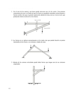 122
4 . 3 . 1 D i f e r e n c i a s c o n l a s c e r c h a s
1. En el caso de los marcos, una barra puede atravesar mas de dos nudos. Una primera
consecuencia de esto es el hecho de que las barras no quedarán sometidas exclusivamente a
fuerzas axiales sino que en general, aparecerán además de éstas, fuerzas transversales que
producirán efectos de flexión en las barras:
2. Las fuerzas no se aplican necesariamente en los nudos sino que pueden hacerlo en puntos
intermedios de las barras o en extremos volados de estas:
3. Además de las uniones articuladas puede haber barras que tengan uno de sus extremos
empotrados:
D EA
C
B
P
Barra BCE
Barra ADE
Este documento se cre€ con la versi€n gratuita de EVALUACI•N de eXpert PDF. Esta marca de agua se eliminar‚ al
comprar la licencia de la versi€n completa de eXpert PDF. Visite www.avanquest.es para obtener m‚s informaci€n
 