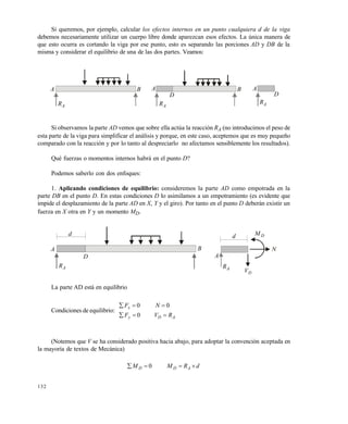 132
Si queremos, por ejemplo, calcular los efectos internos en un punto cualquiera d de la viga
debemos necesariamente utilizar un cuerpo libre donde aparezcan esos efectos. La única manera de
que esto ocurra es cortando la viga por ese punto, esto es separando las porciones AD y DB de la
misma y considerar el equilibrio de una de las dos partes. Veamos:
Si observamos la parte AD vemos que sobre ella actúa la reacción RA (no introducimos el peso de
esta parte de la viga para simplificar el análisis y porque, en este caso, aceptemos que es muy pequeño
comparado con la reacción y por lo tanto al despreciarlo no afectamos sensiblemente los resultados).
Qué fuerzas o momentos internos habrá en el punto D?
Podemos saberlo con dos enfoques:
1. Aplicando condiciones de equilibrio: consideremos la parte AD como empotrada en la
parte DB en el punto D. En estas condiciones D lo asimilamos a un empotramiento (es evidente que
impide el desplazamiento de la parte AD en X, Y y el giro). Por tanto en el punto D deberán existir un
fuerza en X otra en Y y un momento MD.
La parte AD está en equilibrio
Condiciones de equilibrio:
ADy
x
RVF
NF


0
00
(Notemos que V se ha considerado positiva hacia abajo, para adoptar la convención aceptada en
la mayoría de textos de Mecánica)
dRMM ADD  0
AR
A B
AR
A
D
B
AR
A
D
d
D
AR
A B
DM
N
DV
d
AR
A
Este documento se cre€ con la versi€n gratuita de EVALUACI•N de eXpert PDF. Esta marca de agua se eliminar‚ al
comprar la licencia de la versi€n completa de eXpert PDF. Visite www.avanquest.es para obtener m‚s informaci€n
 