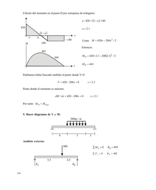 146
Cálculo del momento en el punto D por semejanza de triángulos:
  1803420 /a/a 
12.a 
Como 2200420 2
/xxM 
Entonces:
  21220012420 2
/..MD 
441DM
Podríamos haber buscado también el punto donde V=0
0200420  xV 12.x 
Punto donde el momento es máximo:
120200420 .xxdx/dM 
Por tanto maxD MM 
5. Hacer diagramas de V y M:
Análisis externo:
420
 a3
a D
180
441
360
180
x
x
M
m/kg300
4 3 3
900
AR BR
55. 54.
4950  BA RM
4050  Ay RF
Este documento se cre€ con la versi€n gratuita de EVALUACI•N de eXpert PDF. Esta marca de agua se eliminar‚ al
comprar la licencia de la versi€n completa de eXpert PDF. Visite www.avanquest.es para obtener m‚s informaci€n
 