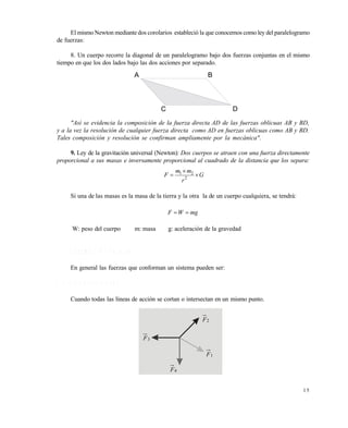 1 5
El mismoNewton mediante dos corolarios estableció la que conocemos como ley del paralelogramo
de fuerzas:
8. Un cuerpo recorre la diagonal de un paralelogramo bajo dos fuerzas conjuntas en el mismo
tiempo en que los dos lados bajo las dos acciones por separado.
"Así se evidencia la composición de la fuerza directa AD de las fuerzas oblicuas AB y BD,
y a la vez la resolución de cualquier fuerza directa como AD en fuerzas oblicuas como AB y BD.
Tales composición y resolución se confirman ampliamente por la mecánica".
9. Ley de la gravitación universal (Newton): Dos cuerpos se atraen con una fuerza directamente
proporcional a sus masas e inversamente proporcional al cuadrado de la distancia que los separa:
G
r
mm
F 

 2
21
Si una de las masas es la masa de la tierra y la otra la de un cuerpo cualquiera, se tendrá:
mgWF 
W: peso del cuerpo m: masa g: aceleración de la gravedad
1 . 2 S I S T E M A S D E F U E R Z A S
En general las fuerzas que conforman un sistema pueden ser:
1 . 2 . 1 C o n c u r r e n t e s
Cuando todas las líneas de acción se cortan o intersectan en un mismo punto.
A B
C D
1F
2F
3F
4F
Este documento se cre€ con la versi€n gratuita de EVALUACI•N de eXpert PDF. Esta marca de agua se eliminar‚ al
comprar la licencia de la versi€n completa de eXpert PDF. Visite www.avanquest.es para obtener m‚s informaci€n
 