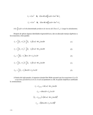 178
∫ ×θ+θθ−×θ=′ yxx ISenxydACosSenICosI 22
2
∫ ×+θθ−×θ=′ xyy ISenxydACosSenICosI 22
2
A la ∫xydA se la ha denominado producto de inercia del Área ( xyI ). Luego la calcularemos.
Después de aplicar algunas identidades trigonométricas y dar un adecuado manejo algebraico a
las ecuaciones, éstas quedan:
( )( ) θ−θ−++=′ 22
2
1
2
1
SenICosIIIII xyyxyxx (1)
( )( ) θ−θ−−+=′ 22
2
1
2
1
SenICosIIIII xyyxyxy (2)
( ) θCosIθSenIII xyyxyx 22
2
1
+−=′′ (3)
( )( ) θ−θ−++=′ 22
2
1
2
1
SenICosIIIII xyyxyxx (1)
( ) θCosIθSenIII xyyxyx 22
2
1
+−=′′ (3)
A finales del siglo pasado, el ingeniero alemán Otto Mohr encontró que las ecuaciones (1) y (3)
s o n l a s ecuaciones paramétricas de un circulo (el parámetro es 2θ). Se puede simplificar cambiando
la nomenclatura:
θ−θ+=′ 22 SenIBCosII xypromx
θCosIθBSenI xyyx 22 +=′′
( ) ( )2
22 θ−θ=−′ SenIBCosII xypromx
( )2
22′
θ+θ=′
CosIBSenI xyyx
 