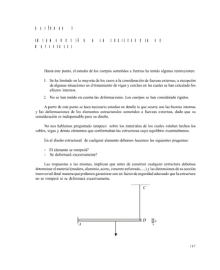 187
C A P Í T U L O 7
I N T R O D U C C I Ó N A L A R E S I S T E N C I A D E
M A T E R I A L E S
Hasta este punto, el estudio de los cuerpos sometidos a fuerzas ha tenido algunas restricciones:
1. Se ha limitado en la mayoría de los casos a la consideración de fuerzas externas, a excepción
de algunas situaciones en el tratamiento de vigas y cerchas en las cuales se han calculado los
efectos internos.
2. No se han tenido en cuenta las deformaciones. Los cuerpos se han considerado rígidos.
A partir de este punto se hace necesario estudiar en detalle lo que ocurre con las fuerzas internas
y las deformaciones de los elementos estructurales sometidos a fuerzas externas, dado que su
consideración es indispensable para su diseño.
No nos habíamos preguntado tampoco sobre los materiales de los cuales estaban hechos los
cables, vigas y demás elementos que conformaban las estructuras cuyo equilibrio examinábamos.
En el diseño estructural de cualquier elemento debemos hacernos las siguientes preguntas:
- El elemento se romperá?
- Se deformará excesivamente?
Las respuestas a las mismas, implican que antes de construir cualquier estructura debemos
determinar el material (madera, aluminio, acero, concreto reforzado.....) y las dimensiones de su sección
transversal detal manera que podamos garantizar con un factor de seguridad adecuado que la estructura
no se romperá ni se deformará excesivamente.
.
C
D
A
Este documento se cre€ con la versi€n gratuita de EVALUACI•N de eXpert PDF. Esta marca de agua se eliminar‚ al
comprar la licencia de la versi€n completa de eXpert PDF. Visite www.avanquest.es para obtener m‚s informaci€n
 