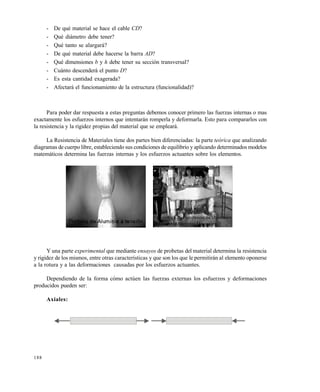 188
- De qué material se hace el cable CD?
- Qué diámetro debe tener?
- Qué tanto se alargará?
- De qué material debe hacerse la barra AD?
- Qué dimensiones b y h debe tener su sección transversal?
- Cuánto descenderá el punto D?
- Es esta cantidad exagerada?
- Afectará el funcionamiento de la estructura (funcionalidad)?
Para poder dar respuesta a estas preguntas debemos conocer primero las fuerzas internas o mas
exactamente los esfuerzos internos que intentarán romperla y deformarla. Esto para compararlos con
la resistencia y la rigidez propias del material que se empleará.
La Resistencia de Materiales tiene dos partes bien diferenciadas: la parte teórica que analizando
diagramas de cuerpo libre, estableciendo sus condiciones de equilibrio y aplicando determinados modelos
matemáticos determina las fuerzas internas y los esfuerzos actuantes sobre los elementos.
Y una parte experimental que mediante ensayos de probetas del material determina la resistencia
y rigidez de los mismos, entre otras características y que son los que le permitirán al elemento oponerse
a la rotura y a las deformaciones causadas por los esfuerzos actuantes.
Dependiendo de la forma cómo actúen las fuerzas externas los esfuerzos y deformaciones
producidos pueden ser:
Axiales:
Este documento se cre€ con la versi€n gratuita de EVALUACI•N de eXpert PDF. Esta marca de agua se eliminar‚ al
comprar la licencia de la versi€n completa de eXpert PDF. Visite www.avanquest.es para obtener m‚s informaci€n
 