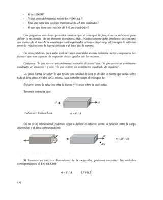 192
- O de 100000?
- Y qué trozo del material resiste los 10000 kg ?
- Uno que tiene una sección transversal de 25 cm cuadrados?
- O uno que tiene una sección de 140 cm cuadrados?
Las preguntas anteriores pretenden mostrar que el concepto de fuerza no es suficiente para
definir la resistencia de un elemento estructural dado. Necesariamente debe emplearse un concepto
que contemple al área de la sección que está soportando la fuerza. Aquí surge el concepto de esfuerzo
como la relación entre la fuerza aplicada y el área que la soporta.
En otras palabras, para saber cuál de varios materiales es más resistente deben compararse las
fuerzas que son capaces de soportar €reas iguales de los mismos.
Comparar “lo que resiste un cent‚metro cuadrado de acero” con “lo que resiste un cent‚metro
cuadrado de aluminio” y con “lo que resiste un cent‚metro cuadrado de madera”.
La única forma de saber lo que resiste una unidad de área es dividir la fuerza que actúa sobre
toda el área entre el valor de la misma. Aquí también surge el concepto de:
Esfuerzo como la relación entre la fuerza y el área sobre la cual actúa.
Tenemos entonces que:
Esfuerzo= Fuerza/Área A/F
En un nivel infinitesimal podemos llegar a definir el esfuerzo como la relación entre la carga
diferencial y el área correspondiente:
dA/dF
7 . 1 . 1 U n i d a d e s d e l e s f u e r z o n o r m a l
Si hacemos un análisis dimensional de la expresión, podemos encontrar las unidades
correspondientes al ESFUERZO
   2
L/FA/F
P FA
dF
dA
Este documento se cre€ con la versi€n gratuita de EVALUACI•N de eXpert PDF. Esta marca de agua se eliminar‚ al
comprar la licencia de la versi€n completa de eXpert PDF. Visite www.avanquest.es para obtener m‚s informaci€n
 