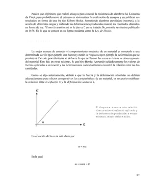 197
Parece que el primero que realizó ensayos para conocer la resistencia de alambres fué Leonardo
da Vinci, pero probablemente el primero en sistematizar la realización de ensayos y en publicar sus
resultados en forma de una ley fue Robert Hooke. Sometiendo alambres enrollados (resortes), a la
acción de diferentes cargas y midiendo las deformaciones producidas enunció los resultados obtenidos
en forma de ley: "Como la tensión así es la fuerza", en su tratado De potentia restitutiva publicado
en 1678. Es lo que se conoce en su forma moderna como la Ley de Hooke.
7 . 4 L E Y D E H O O K E
La mejor manera de entender el comportamiento mecánico de un material es someterlo a una
determinada acción (por ejemplo una fuerza) y medir su respuesta (por ejemplo la deformación que se
produzca). De este procedimiento se deducen lo que se llaman las características acción-respuesta
del material. Esto fué, en otras palabras, lo que hizo Hooke. Anotando cuidadosamente los valores de
fuerzas aplicadas a un resorte y las deformaciones correspondientes encontró la relación entre las dos
cantidades.
Como se dijo anteriormente, debido a que la fuerza y la deformación absolutas no definen
adecuadamente para efectos comparativos las características de un material, es necesario establecer
la relación entre el esfuerzo  y la deformación unitaria .
La ecuación de la recta está dada por:
 m
En la cual:
Etanm 

El diagrama muestra una relación
directa entre el esfuerzo aplicado y
la deformación producida: a mayor
esfuerzo, mayor deformación.
Este documento se cre€ con la versi€n gratuita de EVALUACI•N de eXpert PDF. Esta marca de agua se eliminar‚ al
comprar la licencia de la versi€n completa de eXpert PDF. Visite www.avanquest.es para obtener m‚s informaci€n
 