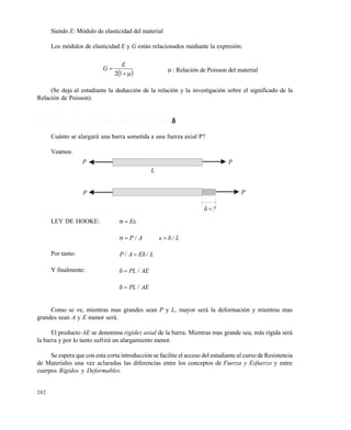 202
Siendo E: Módulo de elasticidad del material
Los módulos de elasticidad E y G están relacionados mediante la expresión:
 

12
E
G  : Relación de Poisson del material
(Se deja al estudiante la deducción de la relación y la investigación sobre el significado de la
Relación de Poisson).
7 . 5 . 2 C á l c u l o d e l a d e f o r m a c i ó n a x i a l 
Cuánto se alargará una barra sometida a una fuerza axial P?
Veamos:
LEY DE HOOKE:  E
L/A/P 
Por tanto: L/EA/P 
Y finalmente: AE/PL
AE/PL
Como se ve, mientras mas grandes sean P y L, mayor será la deformación y mientras mas
grandes sean A y E menor será.
El producto AE se denomina rigidez axial de la barra. Mientras mas grande sea, más rígida será
la barra y por lo tanto sufrirá un alargamiento menor.
Se espera que con esta corta introducción se facilite el acceso del estudiante al curso de Resistencia
de Materiales una vez aclaradas las diferencias entre los conceptos de Fuerza y Esfuerzo y entre
cuerpos Rígidos y Deformables.
P
P
L
P
P
?
Este documento se cre€ con la versi€n gratuita de EVALUACI•N de eXpert PDF. Esta marca de agua se eliminar‚ al
comprar la licencia de la versi€n completa de eXpert PDF. Visite www.avanquest.es para obtener m‚s informaci€n
 