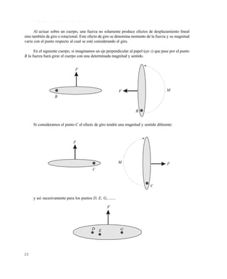 2 2
1 . 3 . 3 M o m e n t o d e u n a f u e r z a
Al actuar sobre un cuerpo, una fuerza no solamente produce efectos de desplazamiento lineal
sino también de giro o rotacional. Este efecto de giro se denomina momento de la fuerza y su magnitud
varía con el punto respecto al cual se esté considerando el giro.
En el siguiente cuerpo, si imaginamos un eje perpendicular al papel (eje z) que pase por el punto
B la fuerza hará girar el cuerpo con una determinada magnitud y sentido.
Si consideramos el punto C el efecto de giro tendrá una magnitud y sentido diferente:
y así sucesivamente para los puntos D, E, G,........
F
F
B
B
M
M F
C
F
C
F
D E G
Este documento se cre€ con la versi€n gratuita de EVALUACI•N de eXpert PDF. Esta marca de agua se eliminar‚ al
comprar la licencia de la versi€n completa de eXpert PDF. Visite www.avanquest.es para obtener m‚s informaci€n
 