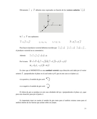 2 5
Obviamente r y F deberán estar expresados en función de los vectores unitarios k,j,i
Si r y F son coplanares:
jrirr yx  12 xxrx  12 yyry  jFiFF yx 
Para hacer el producto vectorial debemos recordar que: kji  kij  jki 
el producto vectorial no es conmutativo.
Además: 0 kkjjii
Por lo tanto     kFrkFrjFiFjrirFrM xyyxyxxx 
  kMkFrFrM zxyyxA 
Es claro que el MOMENTO es una cantidad vectorial cuya dirección está dada por el vector
unitario k . (perpendicular al plano en el cual están r y F, que en este caso es el plano xy).
si es positivo, el sentido de giro será: +
si es negativo el sentido de giro será: -
El efecto de giro se produce en este caso alrededor del eje z (perpendicular al plano xy), yque
para esta situación, pasa por el punto A.
Es importante tener en cuenta el sentido de giro tanto para el análisis externo como para el
análisis interno de las fuerzas que actúan sobre un cuerpo.
z
k
i
j
x
y
Este documento se cre€ con la versi€n gratuita de EVALUACI•N de eXpert PDF. Esta marca de agua se eliminar‚ al
comprar la licencia de la versi€n completa de eXpert PDF. Visite www.avanquest.es para obtener m‚s informaci€n
 