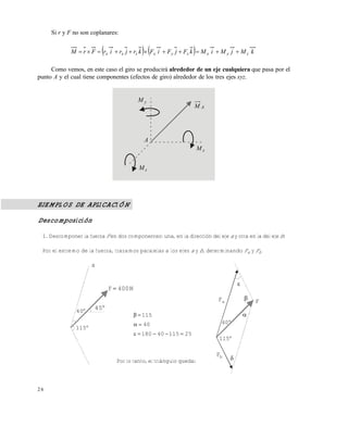2 6
Si r y F no son coplanares:
    kMjMiMkFjFiFkrjrirFrM zyxzyxzxx 
Como vemos, en este caso el giro se producirá alrededor de un eje cualquiera que pasa por el
punto A y el cual tiene componentes (efectos de giro) alrededor de los tres ejes xyz.
EJEMPLOS DE APLICACIÓN
Descomposición
1. Descomponer la fuerza F en dos componentes: una, en la dirección del eje a y otra en la del eje b:
Por el extremo de la fuerza, trazamos paralelas a los ejes a y b, determinando Fa y Fb
yM
AM
xM
zM
A
a
aF



F

2511540180
40
115



400NF 
40
45
115
40
115
bF
Por lo tanto, el triángulo queda:
Este documento se cre€ con la versi€n gratuita de EVALUACI•N de eXpert PDF. Esta marca de agua se eliminar‚ al
comprar la licencia de la versi€n completa de eXpert PDF. Visite www.avanquest.es para obtener m‚s informaci€n
 