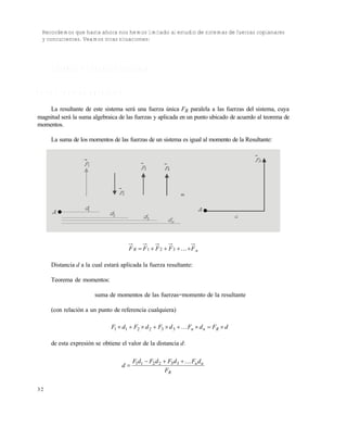 3 2
Recordemos que hasta ahora nos hemos limitado al estudio de sistemas de fuerzas coplanares
y concurrentes. Veamos otras situaciones:
1 . 4 S I S T E M A S D E F U E R Z A S P A R A L E L A S
V a r i a s f u e r z a s p a r a l e l a s
La resultante de este sistema será una fuerza única FR paralela a las fuerzas del sistema, cuya
magnitud será la suma algebraica de las fuerzas y aplicada en un punto ubicado de acuerdo al teorema de
momentos.
La suma de los momentos de las fuerzas de un sistema es igual al momento de la Resultante:
nR FFFFF  321
Distancia d a la cual estará aplicada la fuerza resultante:
Teorema de momentos:
suma de momentos de las fuerzas=momento de la resultante
(con relación a un punto de referencia cualquiera)
dFdFdFdFdF Rnn  332211
de esta expresión se obtiene el valor de la distancia d:
R
nn
F
dFdFdFdF
d

 332211
A 1d
2d
3d
nd
1F
2F
3F 4F
RF
A
d

Este documento se cre€ con la versi€n gratuita de EVALUACI•N de eXpert PDF. Esta marca de agua se eliminar‚ al
comprar la licencia de la versi€n completa de eXpert PDF. Visite www.avanquest.es para obtener m‚s informaci€n
 