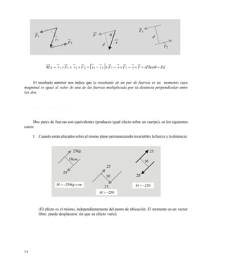 3 4
  FdrFSenFrFrFrrFrFrM R  11212211
El resultado anterior nos indica que la resultante de un par de fuerzas es un momento cuya
magnitud es igual al valor de una de las fuerzas multiplicada por la distancia perpendicular entre
las dos.
1 . 4 . 1 P a r e s e q u i v a l e n t e s
Dos pares de fuerzas son equivalentes (producen igual efecto sobre un cuerpo), en los siguientes
casos:
1. Cuando están ubicados sobre el mismo plano permaneciendo invariables la fuerza y la distancia:
(El efecto es el mismo, independientemente del punto de ubicación. El momento es un vector
libre: puede desplazarse sin que su efecto varíe).
2F
1r
1F F
d r

2F
1F
d
kg25
cm10
25
25
25
25
2510
10
cmkgM  250
250M
250M
Este documento se cre€ con la versi€n gratuita de EVALUACI•N de eXpert PDF. Esta marca de agua se eliminar‚ al
comprar la licencia de la versi€n completa de eXpert PDF. Visite www.avanquest.es para obtener m‚s informaci€n
 