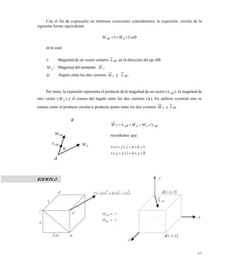 3 7
Con el fin de expresarlo en términos vectoriales consideremos la expresión, escrita de la
siguiente forma equivalente:
 CosMM AAB 1
en la cual:
1: Magnitud de un vector unitario AB en la dirección del eje AB.
AM : Magnitud del momento AM
: Ángulo entre los dos vectores AM y AB .
Por tanto, la expresión representa el producto de la magnitud de un vector ( AB ), la magnitud de
otro vector ( AM ) y el coseno del ángulo entre los dos vectores ( ). En análisis vectorial esto se
conoce como el producto escalar o producto punto entre los dos vectores AM y AB
ABAAABA MMM 
recordemos que:
0
1


jkijji
kkjjii
EJEMPLO
A
ABM
AM

B
AB
kjiF 50800300 A
D
B
4
C
6
m5
Y
X
Z
 040 ,,A
AB
 605 ,,B
?M
?M
BC
AB


Este documento se cre€ con la versi€n gratuita de EVALUACI•N de eXpert PDF. Esta marca de agua se eliminar‚ al
comprar la licencia de la versi€n completa de eXpert PDF. Visite www.avanquest.es para obtener m‚s informaci€n
 