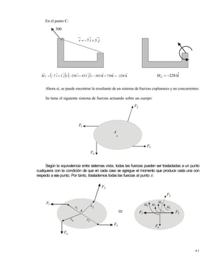 4 3
En el punto C:
Ahora si, se puede encontrar la resultante de un sistema de fuerzas coplanares y no concurrentes:
Se tiene el siguiente sistema de fuerzas actuando sobre un cuerpo:
Según la equivalencia entre sistemas vista, todas las fuerzas pueden ser trasladadas a un punto
cualquiera con la condición de que en cada caso se agregue el momento que produce cada una con
respecto a ese punto. Por tanto, traslademos todas las fuerzas al punto A:
500
jir 37 
    kkkjijiM C 2281750303143325037  kMC 2281
x
2F
3F
nF
1F
A
=
1F
nF
1r
nr 3r
2F
2r
A
3F
1F
nF
3F
2F
1M
2M
3M4M

Este documento se cre€ con la versi€n gratuita de EVALUACI•N de eXpert PDF. Esta marca de agua se eliminar‚ al
comprar la licencia de la versi€n completa de eXpert PDF. Visite www.avanquest.es para obtener m‚s informaci€n
 