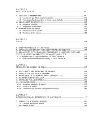 CAPÍTULO 4
CERCHAS Y MARCOS ..........................................................................................................97
4.1 CERCHAS O ARMADURAS ...........................................................................................98
4.1.1 Condiciones que deben cumplir las cerchas ................................................................. 101
4.1.2 Tipos de cerchas de acuerdo a su forma o a su diseñador ............................................ 102
4.2 RESOLUCIÓN DE CERCHAS ........................................................................................103
4.2.1 Método de los nudos....................................................................................................104
4.2.2 Métodos de las secciones ............................................................................................117
4.3 MARCOS O ARMAZONES ..............................................................................................121
4.3.1 Diferencias con las cerchas.........................................................................................122
4.3.2 Resolución de los marcos ............................................................................................123
CAPÍTULO 5
VIGAS ...................................................................................................................................129
5.1 EFECTOS INTERNOS EN LAS VIGAS ........................................................................... 131
5.2 DIAGRAMAS DE FUERZA CORTANTE Y MOMENTO FLECTOR ............................. 137
5.3 RELACIONES ENTRE LA CARGA DISTRIBUIDA Y LA FUERZA CORTANTE
Y ENTRE LA FUERZA CORTANTE Y EL MOMENTO FLECTOR ..................................... 156
5.3.1 Relación entre la carga distribuida  y la fuerza cortante V.......................................... 157
5.3.2 Relación entre el momento flector M y la fuerza cortante V........................................ 158
CAPÍTULO 6
MOMENTOS DE INERCIA DE ÁREAS ................................................................................165
6.1 EVALUACIÓN DEL MOMENTO DE INERCIA ............................................................. 169
6.2 TEOREMA DE LOS EJES PARALELOS ......................................................................... 170
6.3 MOMENTOS DE INERCIA DE ÁREAS COMPUESTAS ............................................... 171
6.4 RADIO DE GIRO DE UN ÁREA .....................................................................................174
6.5 MOMENTO POLAR DE INERCIA..................................................................................176
6.6 EJES INCLINADOS .........................................................................................................177
6.6.1 Momentos principales de inercia ..................................................................................177
6.6.2 Producto de inercia .....................................................................................................180
6.6.3 Teorema de ejes paralelos para producto de inercia ..................................................... 181
CAPÍTULO 7
INTRODUCCIÓN A LA RESISTENCIA DE MATERIALES ................................................ 187
7.1 ESFUERZOS NORMALES AXIALES .............................................................................. 190
7.1.1 Unidades del esfuerzo normal......................................................................................192
7.2 DEFORMACIONES ..........................................................................................................195
Este documento se cre€ con la versi€n gratuita de EVALUACI•N de eXpert PDF. Esta marca de agua se eliminar‚ al
comprar la licencia de la versi€n completa de eXpert PDF. Visite www.avanquest.es para obtener m‚s informaci€n
 