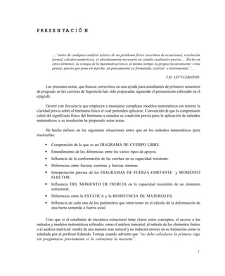 7
P R E S E N T A C I Ó N
....“antes de cualquier an•lisis te‚rico de un problema fƒsico (escritura de ecuaciones, resoluci‚n
formal, c•lculos num„ricos), es absolutamente necesario un estudio cualitativo previo..... Dicho en
otros t„rminos, la ventaja de la matematizaci‚n es al mismo tiempo su propio inconveniente: evita
pensar, puesto que pone en marcha un pensamiento ya formulado, exterior e instrumental.”....
J.M. LEVY-LEBLOND.
Las presentes notas, que buscan convertirse en una ayuda para estudiantes de primeros semestres
de pregrado en las carreras de Ingeniería han sido preparadas siguiendo el pensamiento esbozado en el
epígrafe.
Ocurre con frecuencia que empiecen a manejarse complejos modelos matemáticos sin tenerse la
claridad previa sobre el fenómeno físico al cual pretenden aplicarse. Convencido de que la comprensión
cabal del significado físico del fenómeno a estudiar es condición previa para la aplicación de métodos
matemáticos a su resolución he preparado estas notas.
He hecho énfasis en las siguientes situaciones antes que en los métodos matemáticos para
resolverlas:
 Comprensión de lo que es un DIAGRAMA DE CUERPO LIBRE.
 Entendimiento de las diferencias entre los varios tipos de apoyos.
 Influencia de la conformación de las cerchas en su capacidad resistente.
 Diferencias entre fuerzas externas y fuerzas internas.
 Interpretación precisa de los DIAGRAMAS DE FUERZA CORTANTE y MOMENTO
FLECTOR.
 Influencia DEL MOMENTO DE INERCIA en la capacidad resistente de un elemento
estructural.
 Diferencias entre la ESTÁTICA y la RESISTENCIA DE MATERIALES.
 Influencia de cada uno de los parámetros que intervienen en el cálculo de la deformación de
una barra sometida a fuerza axial.
Creo que si el estudiante de mecánica estructural tiene claros estos conceptos, el acceso a los
métodos y modelos matemáticos refinados como el análisis tensorial, el método de los elementos finitos
o el análisis matricial vendrá de una manera mas natural y no inducirá errores en su formación como la
señalada por el profesor Eduardo Torroja cuando advierte que “no debe calcularse la primera viga
sin preguntarse previamente si la estructura la necesita”.
Este documento se cre€ con la versi€n gratuita de EVALUACI•N de eXpert PDF. Esta marca de agua se eliminar‚ al
comprar la licencia de la versi€n completa de eXpert PDF. Visite www.avanquest.es para obtener m‚s informaci€n
 
