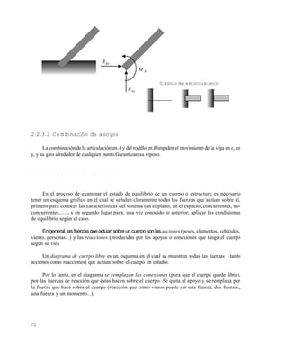 7 2
2.2.3.2 Combinación de apoyos
La combinación de la articulación en A y del rodillo en B impiden el movimiento de la viga en x, en
y, y su giro alrededor de cualquier punto.Garantizan su reposo.
2 . 3 D I A G R A M A S D E C U E R P O L I B R E
En el proceso de examinar el estado de equilibrio de un cuerpo o estructura es necesario
tener un esquema gráfico en el cual se señalen claramente todas las fuerzas que actúan sobre él,
primero para conocer las características del sistema (en el plano, en el espacio, concurrentes, no-
concurrentes.....), y en segundo lugar para, una vez conocido lo anterior, aplicar las condiciones
de equilibrio según el caso.
Engeneral,lasfuerzas queactúansobreuncuerposonlasacciones (pesos, elementos, vehículos,
viento, personas...) y las reacciones (producidas por los apoyos o conexiones que tenga el cuerpo
según se vió).
Un diagrama de cuerpo libre es un esquema en el cual se muestran todas las fuerzas (tanto
acciones como reacciones) que actúan sobre el cuerpo en estudio.
Por lo tanto, en el diagrama se remplazan las conexiones (para que el cuerpo quede libre),
por las fuerzas de reacción que éstas hacen sobre el cuerpo. Se quita el apoyo y se remplaza por
la fuerza que hace sobre el cuerpo (reacción que como vimos puede ser una fuerza, dos fuerzas,
una fuerza y un momento...).
AxR
AM
AyR
Símbolo del empotramiento
Este documento se cre€ con la versi€n gratuita de EVALUACI•N de eXpert PDF. Esta marca de agua se eliminar‚ al
comprar la licencia de la versi€n completa de eXpert PDF. Visite www.avanquest.es para obtener m‚s informaci€n
 
