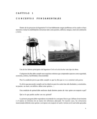 9
C A P ÍT U LO 1
C O N C E P TO S F U N D A M E N TA L E S
Dentro de los proyectos de Ingeniería Civil inevitablemente surgen problemas en los cuales se hace
necesario evaluar la estabilidad de estructuras tales como puentes, edificios, tanques, muros de contención
y torres.
Una de las labores principales del Ingeniero Civil es la de diseñar este tipo de obras.
Cualquiera de ellas debe cumplir unos requisitos mínimos que comprenden aspectos comoseguridad,
economía, estética, factibilidad y funcionalidad.
Pero la condición previa que debe cumplir es que la obra que se va a construir esté quieta.
Es obvio que para poder cumplir con los objetivos para los cuales han sido diseñados y construidos,
un puente, un muro, un edificio, deben estar quietos......
Esta condición de quietud debe analizarse desde distintos puntos de vista: quieto con respecto a qué?
Qué es lo que podría acabar con esa quietud?
La primera pregunta debe responderse recordando los conceptos físicos que definen el movimiento
o el reposo en términos de un marco de referencia adecuado. En nuestro caso, las estructuras
mencionadas deberán estar quietas o en reposo con respecto al suelo o terreno en el cual están apoyadas
Este documento se cre€ con la versi€n gratuita de EVALUACI•N de eXpert PDF. Esta marca de agua se eliminar‚ al
comprar la licencia de la versi€n completa de eXpert PDF. Visite www.avanquest.es para obtener m‚s informaci€n
 