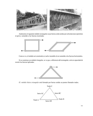 9 9
Analicemos el siguiente módulo rectangular cuyas barras están unidas por articulaciones (permiten
el giro) y sometido a las fuerzas mostradas:
Como se ve, el módulo así construido se vuelve inestable al ser sometido a las fuerzas horizontales.
Si se construye un módulo triangular, se ve que, a diferencia del rectangular, está en capacidad de
resistir las fuerzas aplicadas:
El módulo básico triangular está formado por barras unidas en puntos llamados nudos.
Nudo A
Nudo B
Nudo C
barra AB
barra BCbarra AC
Este documento se cre€ con la versi€n gratuita de EVALUACI•N de eXpert PDF. Esta marca de agua se eliminar‚ al
comprar la licencia de la versi€n completa de eXpert PDF. Visite www.avanquest.es para obtener m‚s informaci€n
 