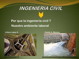 Por que la ingeniería civil ?
       Nuestro ambiente laboral
Liliana López A.               Camilo A. Moreno
 