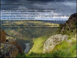 Capacitar al estudiante para:
Elaborar la cartografía geológica y temática del territorio colombiano.
Prospectar recursos energéticos, minerales, aguas subterráneas.
Cuantificar yacimientos minerales y energéticos.
Colaborar con las ramas afines a la ingeniería en el desarrollo de proyectos de obras
civiles, de importancia regional o nacional.
Aplicar los conocimientos geológicos para distribución y desarrollo de áreas de interés
económico.
Identificar áreas potencialmente de riesgos para el diseño de obras civiles, con el
propósito de prevenir catástrofes y mantener el equilibrio del medio ambiente.
 