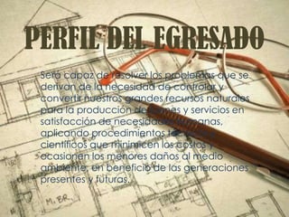 PERFIL DEL EGRESADO
Será capaz de resolver los problemas que se
derivan de la necesidad de controlar y
convertir nuestros grandes recursos naturales
para la producción de bienes y servicios en
satisfacción de necesidades humanas,
aplicando procedimientos técnicos y
científicos que minimicen los costos y
ocasionen los menores daños al medio
ambiente, en beneficio de las generaciones
presentes y futuras.
 