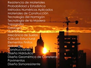 Resistencia de Materiales
Probabilidad y Estadística
Métodos Numéricos Aplicados
Materiales de Construcción
Tecnología del Hormigón
Tecnología de la Madera
Topografía
Geología
Hidráulica
Mecánica de Suelos
Cálculo Estructural
Elementos Finitos
Hidrología
Construcciones
Diseño Hidráulico
Diseño Geométrico de Carreteras
Pavimentos
Diseño Sismoresistente
 