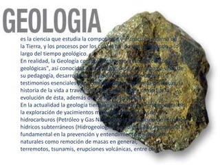 es la ciencia que estudia la composición y estructura interna de
la Tierra, y los procesos por los cuales ha ido evolucionando a lo
largo del tiempo geológico.
En realidad, la Geología comprende un conjunto de "ciencias
geológicas", así conocidas actualmente desde el punto de vista de
su pedagogía, desarrollo y aplicación profesional. Ofrece
testimonios esenciales para comprender la Tectónica de Placas, la
historia de la vida a través de la Paleontología, y cómo fue la
evolución de ésta, además de los clima del pasado
En la actualidad la geología tiene una importancia fundamental en
la exploración de yacimientos minerales (MinerIa) y de
hidrocarburos (Petróleo y Gas Natural), y la evaluación de recursos
hídricos subterráneos (Hidrogeologia). También tiene importancia
fundamental en la prevención y entendimiento de desastres
naturales como remoción de masas en general,
terremotos, tsunamis, erupciones volcánicas, entre otros
 