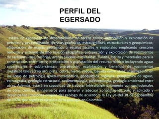 estará en capacidad de desempeñarse en tareas como: exploración y explotación de
petróleo y gas empleando técnicas geofísicas, estratigráficas, estructurales y geoquímicas;
elaboración de mapas geológicos a escalas locales y regionales empleando sensores
remotos y sistemas de información geográfica; prospección y explotación de yacimientos
de carbones, roca fosfórica, arenas silíceas, esmeraldas, fluorita, barita y materiales para la
construcción entre otros; prospección y explotación del recurso hídrico incluyendo aguas
superficiales y subterráneas; prospección, explotación y beneficio de yacimientos
metálicos tales como oro, plata, cobre, hierro, niquel, bauxita entre otros; investigación en
las áreas de petrología ígneo-metamórfica, geoquímica orgánica, geoquímica de aguas,
estratigrafía, geología estructural, sedimentología, paleontología, geología ambiental entre
otras. Además, estará en capacidad de trabajar interdisciplinariamente con profesionales
de otras ciencias e ingenieros para generar y adecuar conocimiento puro y aplicado y
desempeñar funciones propias del geólogo de acuerdo a la Ley 9a del 30 de Septiembre
de 1974, que regula el ejercicio de la geología en Colombia.
PERFIL DEL
EGERSADO
 