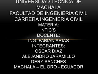 UNIVERSIDAD TECNICA DE
MACHALA
FACULTAD DE INGENIERIA CIVIL
CARRERA INGENIERIA CIVIL
MATERIA:
NTIC’S
DOCENTE:
ING. FABIAN ARIAS
INTEGRANTES:
OSCAR DÍAZ
ALEJANDRO JARAMILLO
DERY SANCHES
MACHALA – EL ORO - ECUADOR
 