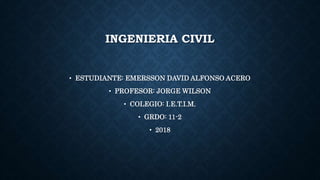 INGENIERIA CIVIL
• ESTUDIANTE: EMERSSON DAVID ALFONSO ACERO
• PROFESOR: JORGE WILSON
• COLEGIO: I.E.T.I.M.
• GRDO: 11-2
• 2018
 