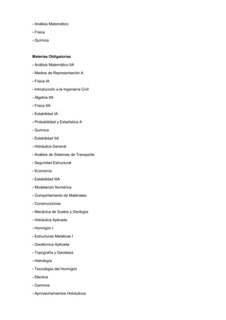 - Análisis Matemático
- Física
- Química
Materias Obligatorias
- Análisis Matemático IIA
- Medios de Representación A
- Física IA
- Introducción a la Ingeniería Civil
- Álgebra IIA
- Física IIA
- Estabilidad IA
- Probabilidad y Estadística A
- Química
- Estabilidad IIA
- Hidráulica General
- Análisis de Sistemas de Transporte
- Seguridad Estructural
- Economía
- Estabilidad IIIA
- Modelación Numérica
- Comportamiento de Materiales
- Construcciones
- Mecánica de Suelos y Geología
- Hidráulica Aplicada
- Hormigón I
- Estructuras Metálicas I
- Geotécnica Aplicada
- Topografía y Geodesia
- Hidrología
- Tecnología del Hormigón
- Electiva
- Caminos
- Aprovechamientos Hidráulicos
 