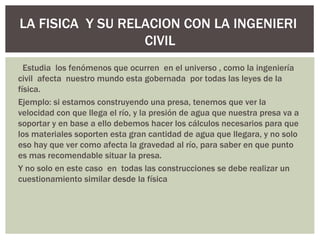 LA FISICA Y SU RELACION CON LA INGENIERI
                  CIVIL
  Estudia los fenómenos que ocurren en el universo , como la ingeniería
civil afecta nuestro mundo esta gobernada por todas las leyes de la
física.
Ejemplo: si estamos construyendo una presa, tenemos que ver la
velocidad con que llega el río, y la presión de agua que nuestra presa va a
soportar y en base a ello debemos hacer los cálculos necesarios para que
los materiales soporten esta gran cantidad de agua que llegara, y no solo
eso hay que ver como afecta la gravedad al río, para saber en que punto
es mas recomendable situar la presa.
Y no solo en este caso en todas las construcciones se debe realizar un
cuestionamiento similar desde la física
 