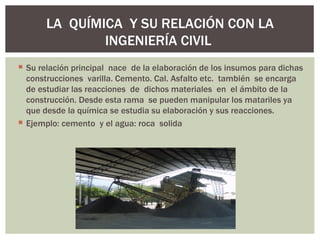 LA QUÍMICA Y SU RELACIÓN CON LA
               INGENIERÍA CIVIL
 Su relación principal nace de la elaboración de los insumos para dichas
  construcciones varilla. Cemento. Cal. Asfalto etc. también se encarga
  de estudiar las reacciones de dichos materiales en el ámbito de la
  construcción. Desde esta rama se pueden manipular los matariles ya
  que desde la química se estudia su elaboración y sus reacciones.
 Ejemplo: cemento y el agua: roca solida
 