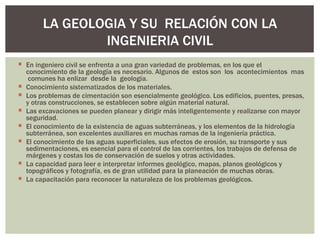 LA GEOLOGIA Y SU RELACIÓN CON LA
               INGENIERIA CIVIL
 En ingeniero civil se enfrenta a una gran variedad de problemas, en los que el
  conocimiento de la geología es necesario. Algunos de estos son los acontecimientos mas
   comunes ha enlizar desde la geología.
 Conocimiento sistematizados de los materiales.
 Los problemas de cimentación son esencialmente geológico. Los edificios, puentes, presas,
  y otras construcciones, se establecen sobre algún material natural.
 Las excavaciones se pueden planear y dirigir más inteligentemente y realizarse con mayor
  seguridad.
 El conocimiento de la existencia de aguas subterráneas, y los elementos de la hidrología
  subterránea, son excelentes auxiliares en muchas ramas de la ingeniería práctica.
 El conocimiento de las aguas superficiales, sus efectos de erosión, su transporte y sus
  sedimentaciones, es esencial para el control de las corrientes, los trabajos de defensa de
  márgenes y costas los de conservación de suelos y otras actividades.
 La capacidad para leer e interpretar informes geológico, mapas, planos geológicos y
  topográficos y fotografía, es de gran utilidad para la planeación de muchas obras.
 La capacitación para reconocer la naturaleza de los problemas geológicos.
 