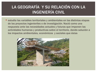 LA GEOGRAFÍA Y SU RELACIÓN CON LA
              INGENIERÍA CIVIL
 estudia las variables territoriales y ambientales en las distintas etapas
  de los proyectos ingenieriles o de investigación. Nació como una
  respuesta ante las necesidades actuales y futuras que imponen las
  actividades humanas y productivas sobre el territorio, dando solución a
  los impactos ambientales, económicos y sociales que éstas
 