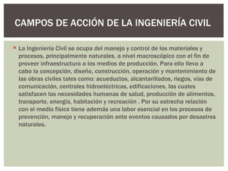 CAMPOS DE ACCIÓN DE LA INGENIERÍA CIVIL

 La Ingeniería Civil se ocupa del manejo y control de los materiales y
  procesos, principalmente naturales, a nivel macroscópico con el fin de
  proveer infraestructura a los medios de producción. Para ello lleva a
  cabo la concepción, diseño, construcción, operación y mantenimiento de
  las obras civiles tales como: acueductos, alcantarillados, riegos, vías de
  comunicación, centrales hidroeléctricas, edificaciones, las cuales
  satisfacen las necesidades humanas de salud, producción de alimentos,
  transporte, energía, habitación y recreación . Por su estrecha relación
  con el medio físico tiene además una labor esencial en los procesos de
  prevención, manejo y recuperación ante eventos causados por desastres
  naturales.
 