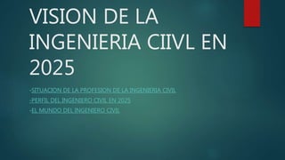 VISION DE LA
INGENIERIA CIIVL EN
2025
-SITUACION DE LA PROFESION DE LA INGENIERIA CIVIL
-PERFIL DEL INGENIERO CIVIL EN 2025
-EL MUNDO DEL INGENIERO CIVIL
 