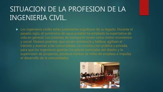 SITUACION DE LA PROFESION DE LA
INGENIERIA CIVIL.
 Los ingenieros civiles están justamente orgullosos de su legado. Durante el
pasado siglo, el suministro de agua potable ha ampliado la expectativa de
vida en general. Los sistemas de transporte sirven como motor económico
y social. Nuevos puentes, que aúnan resistencia y belleza, agilizan el
tránsito y acercan a las comunidades. La construcción pública y privada,
para que los ingenieros aportan los pilares esenciales del diseño y la
supervisión de proyectos, produce cientos de miles de empleos e impulsa
el desarrollo de la comunidades.
 