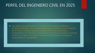 PERFIL DEL INGENIERO CIVIL EN 2025
 Los valores se podrían definir como los conocimientos, destrezas y
actitudes deseables. Dé a cómo se utiliza aquí, el término ‘conocimientos’
es en buena medida cognitivo y consiste en teorías, principios y
fundamentos. Son ejemplos la geometría, el cálculo, los vectores, la fuerza,
la fricción, la estrés y la tensión, la mecánica de fluidos, la energía, la
continuidad y la variabilidad.
 