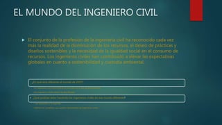 EL MUNDO DEL INGENIERO CIVIL
 El conjunto de la profesión de la ingeniería civil ha reconocido cada vez
más la realidad de la disminución de los recursos, el deseo de prácticas y
diseños sostenibles y la necesidad de la igualdad social en el consumo de
recursos. Los ingenieros civiles han contribuido a elevar las expectativas
globales en cuanto a sostenibilidad y custodia ambiental.
¿En qué será diferente el mundo de 2025?
•La respuesta a la primera define el escenario en el que se desenvolverán
•los ingenieros civiles dentro de dos décadas
• ¿Qué podrían estar haciendo los ingenieros civiles en ese mundo diferente?
• Las respuestas a la segunda
•definen los cometidos que podrían desempeñar los ingenieros civiles.
 