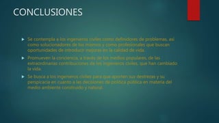 CONCLUSIONES
 Se contempla a los ingenieros civiles como definidores de problemas, así
como solucionadores de los mismos y como profesionales que buscan
oportunidades de introducir mejoras en la calidad de vida.
 Promueven la conciencia, a través de los medios populares, de las
extraordinarias contribuciones de los ingenieros civiles, que han cambiado
la vida.
 Se busca a los ingenieros civiles para que aporten sus destrezas y su
perspicacia en cuanto a las decisiones de política pública en materia del
medio ambiente construido y natural.
 