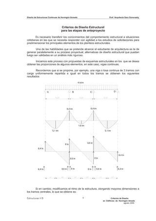 Diseño de Estructuras Continuas de Hormigón Armado                                      Prof. Arquitecta Sara Gonorazky




                                  Criterios de Diseño Estructural
                                  para las etapas de anteproyecto

        Es necesario transferir los conocimientos del comportamiento estructural a situaciones
cotidianas en las que se necesita responder con agilidad a los estudios de solicitaciones para
predimensionar los principales elementos de los planteos estructurales.

       Una de las habilidades que se pretende alcance el estudiante de arquitectura es la de
generar paralelamente a su proceso proyectual, alternativas de diseño estructural que puedan
luego ser validadas en un análisis más riguroso.

       Iniciamos este proceso con propuestas de esquemas estructurales en los que se desea
obtener las proporciones de algunos elementos, en este caso, vigas continuas.

        Recordemos que si se propone, por ejemplo, una viga o losa continua de 3 tramos con
carga uniformemente repartida e igual en todos los tramos se obtienen los siguientes
resultados:

                                                     4 tn/m



                   A                          B                  C                           D




                                       6,4 tm                    6,4 tm




                                                     1,6 tm

                         5,1 tm                                                    5,1 tm




                                                              9,6 tn
                                     8 tn
          6,4 tn

                                                                                                  6,4 tn
                                            9,6 tn                     8 tn



          6,4 tn                  9,6 tn     8 tn             8 tn       9,6 tn                  6,4 tn




        Si en cambio, modificamos el ritmo de la estructura, otorgando mayores dimensiones a
los tramos centrales, lo que se obtiene es:

Estructuras II B                                         1                                Criterios de Diseño
                                                                                  en Edificios de Hormigón Amado
                                                                                                        agosto 2009
 