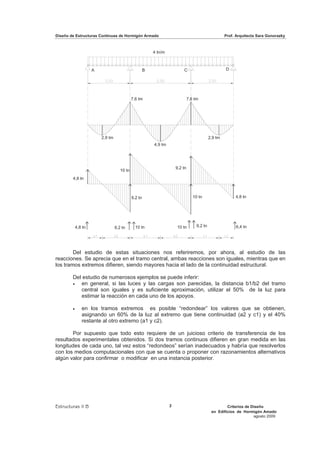 Diseño de Estructuras Continuas de Hormigón Armado                                                     Prof. Arquitecta Sara Gonorazky



                                                          4 tn/m



                     A                                B                    C                           D




                                             7,6 tm                             7,6 tm




                         2,9 tm                                                               2,9 tm
                                                          4,9 tm




                                                                       9,2 tn
                                     10 tn
        4,8 tn



                                             9,2 tn                                10 tn                    4,8 tn




            4,8 tn                9,2 tn       10 tn                   10 tn         9,2 tn                 6,4 tn




        Del estudio de estas situaciones nos referiremos, por ahora, al estudio de las
reacciones. Se aprecia que en el tramo central, ambas reacciones son iguales, mientras que en
los tramos extremos difieren, siendo mayores hacia el lado de la continuidad estructural.

        Del estudio de numerosos ejemplos se puede inferir:
        x  en general, si las luces y las cargas son parecidas, la distancia b1/b2 del tramo
           central son iguales y es suficiente aproximación, utilizar el 50% de la luz para
           estimar la reacción en cada uno de los apoyos.

        x      en los tramos extremos es posible “redondear” los valores que se obtienen,
               asignando un 60% de la luz al extremo que tiene continuidad (a2 y c1) y el 40%
               restante al otro extremo (a1 y c2).

       Por supuesto que todo esto requiere de un juicioso criterio de transferencia de los
resultados experimentales obtenidos. Si dos tramos continuos difieren en gran medida en las
longitudes de cada uno, tal vez estos “redondeos” serían inadecuados y habría que resolverlos
con los medios computacionales con que se cuenta o proponer con razonamientos alternativos
algún valor para confirmar o modificar en una instancia posterior.




Estructuras II B                                                   2                                   Criterios de Diseño
                                                                                               en Edificios de Hormigón Amado
                                                                                                                     agosto 2009
 