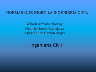 Normas que rigen la ingeniería civil Wilson Arévalo Monroy Nicolás García Rodríguez Arley Felipe Garzón Angel Ingeniería Civil 