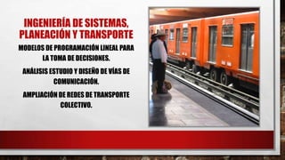 INGENIERÍA DE SISTEMAS,
PLANEACIÓN Y TRANSPORTE
MODELOS DE PROGRAMACIÓN LINEAL PARA
LA TOMA DE DECISIONES.
ANÁLISIS ESTUDIO Y DISEÑO DE VÍAS DE
COMUNICACIÓN.
AMPLIACIÓN DE REDES DE TRANSPORTE
COLECTIVO.
 