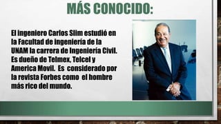 MÁS CONOCIDO:
El ingeniero Carlos Slim estudió en
la Facultad de ingeniería de la
UNAM la carrera de Ingeniería Civil.
Es dueño de Telmex, Telcel y
America Movil. Es considerado por
la revista Forbes como el hombre
más rico del mundo.
 