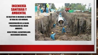INGENIERÍA
SANITARIA Y
AMBIENTAL
SU OBJETIVO ES MEJORAR LA FORMA
DE VIDA DEL SER HUMANO.
CONSERVACIÓN DE LA SALUD.
PRESERVACIÓN DEL MEDIO
AMBIENTE.
AGUA POTABLE. ALCANTARILLADO.
NECESIDADES BÁSICAS.
 