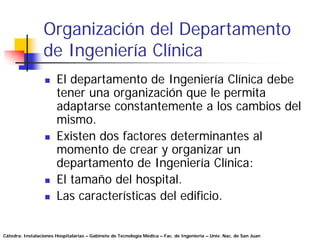 Organización del Departamento
                 de Ingeniería Clínica
                       El departamento de Ingeniería Clínica debe
                       tener una organización que le permita
                       adaptarse constantemente a los cambios del
                       mismo.
                       Existen dos factores determinantes al
                       momento de crear y organizar un
                       departamento de Ingeniería Clínica:
                       El tamaño del hospital.
                       Las características del edificio.


Cátedra: Instalaciones Hospitalarias – Gabinete de Tecnología Médica – Fac. de Ingeniería – Univ. Nac. de San Juan
 