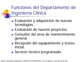 Funciones del Departamento de
                 Ingeniería Clínica
                       Evaluación y adquisición de nuevas
                       tecnologías.
                       Evaluación de nuevos proyectos.
                       Consultor del área de mantenimiento
                       general.
                       Recepción del equipamiento y testeo
                       inicial.
                       Servicio técnico programado.

Cátedra: Instalaciones Hospitalarias – Gabinete de Tecnología Médica – Fac. de Ingeniería – Univ. Nac. de San Juan
 